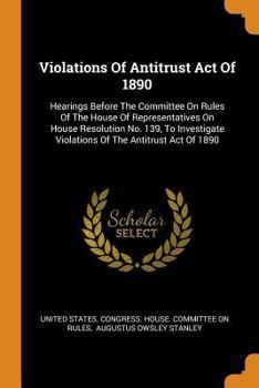 Violations of Antitrust Act of 1890: Hearings Before the Committee on Rules of the House of Representatives on House Resolution No. 139, to Investigate Violations of the Antitrust Act of 1890