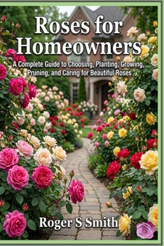 Roses for Homeowners: A Complete Guide to Choosing, Planting, Growing, Pruning, and Caring for Beautiful Roses