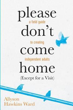 Please Don't Come Home (Except for a Visit): A Field Guide to Creating Independent Adults