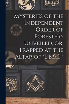 Mysteries of the Independent Order of Foresters Unveiled, Or, Trapped at the Altar of L.B.&C. - Primary Source Edition