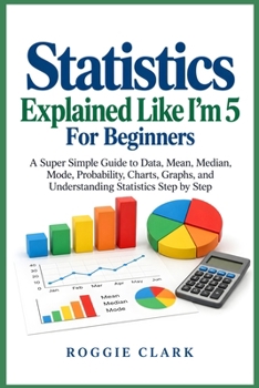 Statistics Explained Like I'm 5 For Beginners: A Super Simple Guide to Data, Mean, Median, Mode, Probability, Charts, Graphs, and Understanding Statistics Step by Step