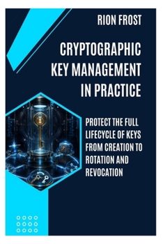 Cryptographic Key Management in Practice: Protect the Full Lifecycle of Keys from Creation to Rotation and Revocation