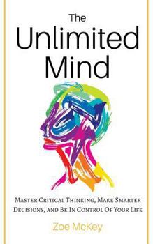 The Unlimited Mind: Master Critical Thinking, Make Smarter Decisions, And Be In Control Of Your Life