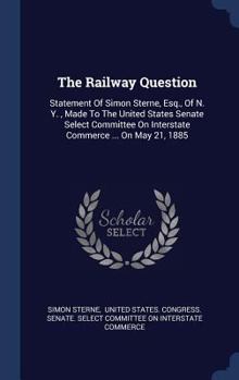 Hardcover The Railway Question: Statement Of Simon Sterne, Esq., Of N. Y., Made To The United States Senate Select Committee On Interstate Commerce .. Book