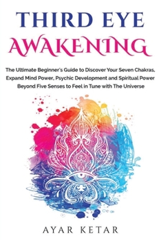Third Eye Awakening: The Ultimate Beginner's Guide to Discover Your Seven Chakras, Expand Mind Power, Psychic Development and Spiritual Power Beyond Five Senses to Feel in Tune with The Universe