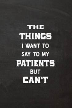 The Things I Want to Say to My Patients but Can't : Lined Journal Funny, Snarky, Sarcastic Gag Gift