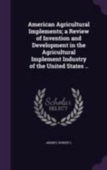 American Agricultural Implements; A Review of Invention and Development in the Agricultural Implement Industry of the United States ..