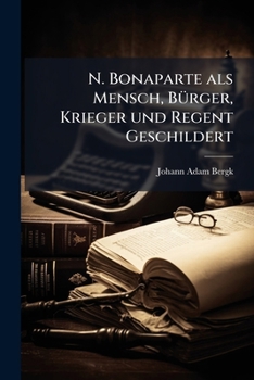 N. Bonaparte Als Mensch, Bürger, Krieger Und Regent Geschildert: Nebst Bemerkungen Über Die Neueste Verfassung D. Franz. Republik...
