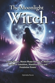 The Moonlight Witch: Lunar Magic, Moon Phase Rituals & Moon Spells for Intuition, Manifestation & Feminine Power (The Modern Witch Spellbook Collection)