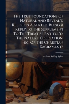 The True Foundations Of Natural And Reveal'd Religion Asserted. Being A Reply To The Supplement To The Treatise Entitul'd, The Nature, Obligation, &c. Of The Christian Sacraments