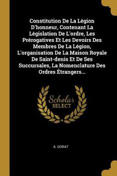 Constitution De La L�gion D'honneur, Contenant La L�gislation De L'ordre, Les Pr�rogatives Et Les Devoirs Des Membres De La L�gion, L'organisation De La Maison Royale De Saint-denis Et De Ses Succursa