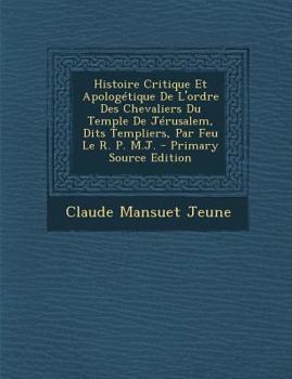 Histoire Critique Et Apolog�tique de l'Ordre Des Chevaliers Du Temple de J�rusalem, Dits Templiers, Par Feu Le R. P. M.J.