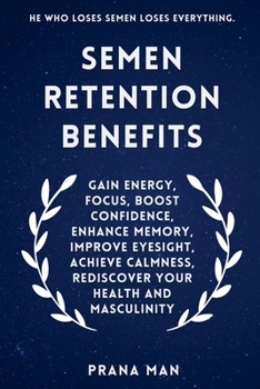 Semen Retention Benefits: Gain Energy, Focus, Boost Confidence, Enhance Memory, Improve Eyesight, Achieve Calmness, Rediscover Your Health and Masculinity