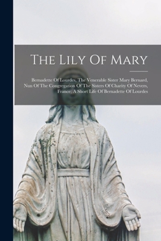 The Lily of Mary: Bernadette of Lourdes, the Venerable Sister Mary Bernard, Nun of the Congregation of the Sisters of Charity of Nevers, France; A Short Life of Bernadette of Lourdes