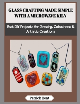 GLASS CRAFTING MADE SIMPLE WITH A MICROWAVE KILN: Fast DIY Projects for Jewelry, Cabochons & Artistic Creations