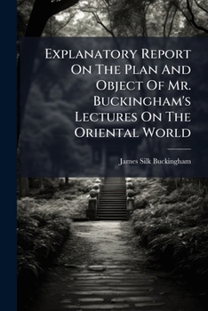 Explanatory Report On The Plan And Object Of Mr. Buckingham's Lectures On The Oriental World: Preceded By A Sketch Of His Life, Travels, And Writings, ... The East India Monopoly, During The Past Year