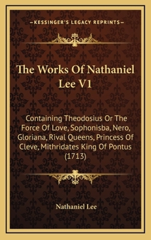 The Works Of Nathaniel Lee V1: Containing Theodosius Or The Force Of Love, Sophonisba, Nero, Gloriana, Rival Queens, Princess Of Cleve, Mithridates King Of Pontus