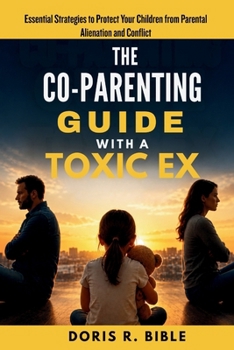 The Co-Parenting Guide with a Toxic Ex: Essential Strategies to Protect Your Children from Parental Alienation and Conflict