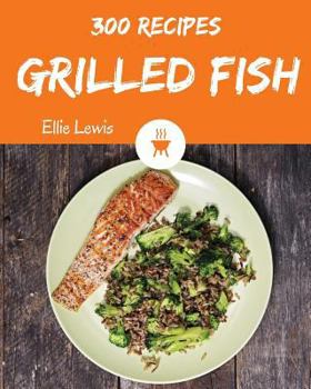 Grilled Fish 300: Enjoy 300 Days with Amazing Grilled Fish Recipes in Your Own Grilled Fish Cookbook! [smoked Fish Recipes, Fish Grilling Cookbook, Fish Fry Cookbook, Fish Grill Book] [book 1]