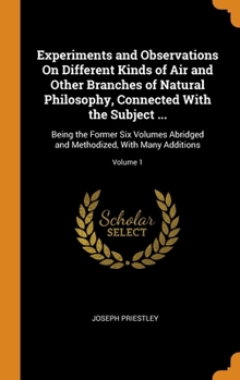 Experiments and Observations On Different Kinds of Air and Other Branches of Natural Philosophy, Connected With the Subject ...: Being the Former Six Volumes Abridged and Methodized, With Many Additio