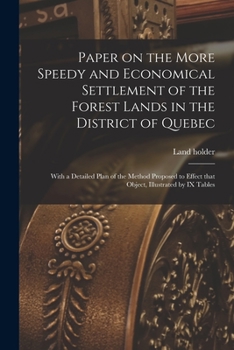Paper on the More Speedy and Economical Settlement of the Forest Lands in the District of Quebec [microform]: With a Detailed Plan of the Method ... Effect That Object, Illustrated by IX Tables