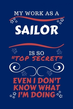 My Work As A Sailor Is So Top Secret Even I Don't Know What I'm Doing: Perfect Gag Gift For A Top Secret Sailor | Blank Lined Notebook Journal | 100 ... | Birthday| Hen | | Anniversary | Christmas |