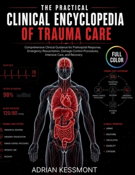 The Practical Clinical Encyclopedia of Trauma Care: Comprehensive Clinical Guidance for Prehospital Response, Emergency Resuscitation, Damage-Control Procedures, Intensive Care, and Recovery