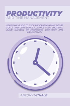 Productivity And Time Management: Definitive Guide To Stop Procrastinating, Boost Focus And Confidence, Control Your Emotions, Build Success By Enhancing Creativity And Productivity