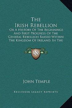 The Irish Rebellion: Or A History Of The Beginnings And First Progress Of The General Rebellion Raised Within The Kingdom Of Ireland, In The Year 1641