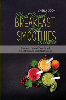 Plant Based Breakfast And Smoothies Recipes: Easy And Natural Plant based Smoothies And Breakfast Recipes