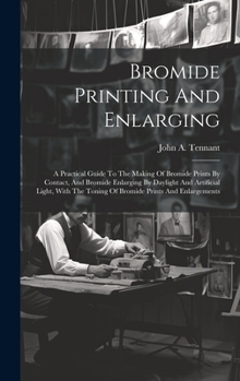 Bromide Printing And Enlarging: A Practical Guide To The Making Of Bromide Prints By Contact, And Bromide Enlarging By Daylight And Artificial Light, With The Toning Of Bromide Prints And Enlargements