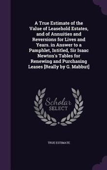 Hardcover A True Estimate of the Value of Leasehold Estates, and of Annuities and Reversions for Lives and Years. in Answer to a Pamphlet, Intitled, Sir Isaac N Book