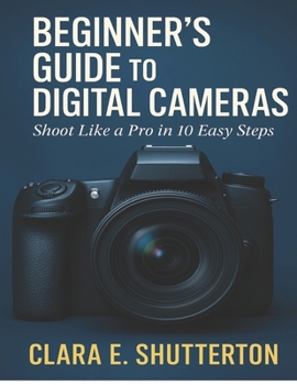 BEGINNER’S GUIDE TO DIGITAL CAMERAS: Shoot Like a Pro in 10 Easy Steps