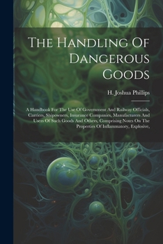 The Handling Of Dangerous Goods: A Handbook For The Use Of Government And Railway Officials, Carriers, Shipowners, Insurance Companies, Manufacturers ... On The Properties Of Inflammatory, Explosive,