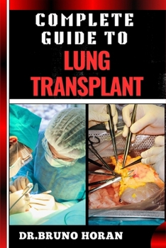 COMPLETE GUIDE TO LUNG TRANSPLANT: Essential Handbook To Surgery Procedures, Recovery Strategies, Risks & Benefits, Patient Success Stories, and Latest Medical Advances for Respiratory Health