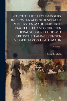Gedichte Der Troubadours, In Provenzalischer Sprache Zum Ersten Mahl Und Treu Nach Den Handschriften Herausgegeben Und Mit Kritischen Anmerkungen Versehen Von C. A. F. Mahn, Volume 1