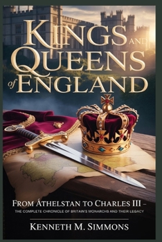KINGS AND QUEENS OF ENGLAND: From Æthelstan to Charles III : The Complete Chronicle of Britain’s Monarchs and Their Legacy