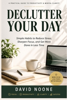 DECLUTTER YOUR DAY: Simple Habits to Eliminate Stress, Boost Focus, and Get More Done in Less Time
