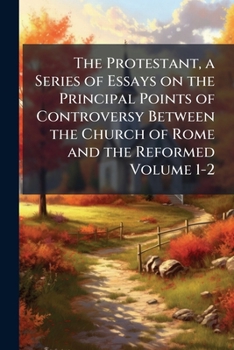The Protestant: A Series Of Essays On The Principal Points Of Controversy Between The Church Of Rome And The Reformed ......