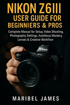 Nikon Z6III User Guide for Beginners & Pros: Complete Manual for Setup, Video Shooting, Photography Settings, Autofocus Mastery, Lenses & Creative Workflow