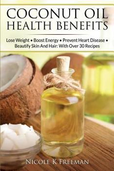 Coconut Oil Health Benefits: Lose Weight - Boost Energy - Prevent Heart Disease and Beautify Skin and Hair: With Over 30 Recipes