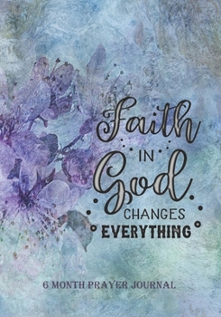 Faith In God Changes Everything: 6 Month Prayer Journal, 7 x 10, Personal Monthly Daily Weekly, Write, Study and Pray, Scriptures and Verses, ... and Record Thoughts, Praise and Worship