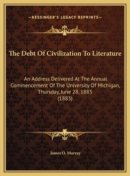 The Debt Of Civilization To Literature: An Address Delivered At The Annual Commencement Of The University Of Michigan, Thursday, June 28, 1883 (1883)