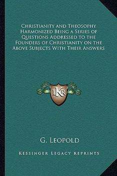 Christianity and Theosophy Harmonized Being a Series of Questions Addressed to the Founders of Christianity on the Above Subjects With Their Answers