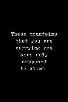 These Mountains That You Are Carrying You Were Only Supposed To Climb: Notebook Journal Composition Blank Lined Diary Notepad 120 Pages Paperback Black Solid Climb