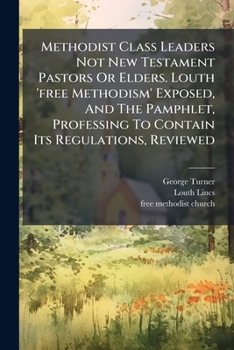 Paperback Methodist Class Leaders Not New Testament Pastors Or Elders. Louth 'free Methodism' Exposed, And The Pamphlet, Professing To Contain Its Regulations, Book