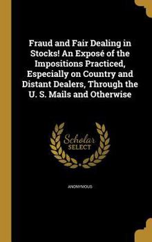 Fraud and Fair Dealing in Stocks! An Expos� of the Impositions Practiced, Especially on Country and Distant Dealers, Through the U. S. Mails and Otherwise