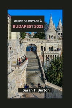 GUIDE DE VOYAGE À BUDAPEST 2023: Budapest révélée : votre guide essentiel pour explorer le cœur des joyaux cachés et du riche patrimoine de l'Europe (French Edition)