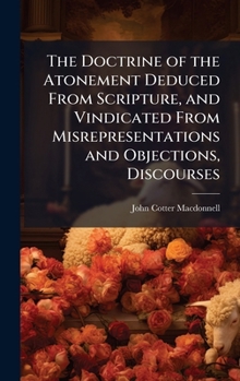 Hardcover The Doctrine of the Atonement Deduced From Scripture, and Vindicated From Misrepresentations and Objections, Discourses Book