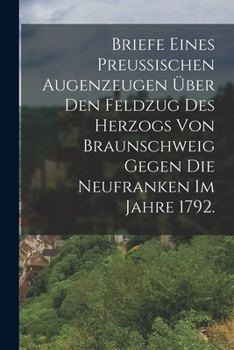 Briefe eines Preussischen Augenzeugen �ber den Feldzug des Herzogs von Braunschweig gegen die Neufranken im Jahre 1792.